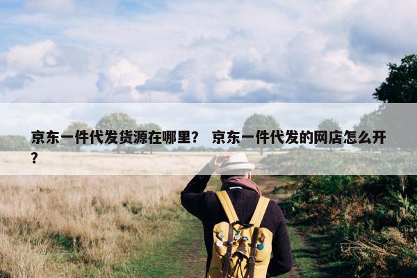 京东一件代发货源在哪里？ 京东一件代发的网店怎么开？