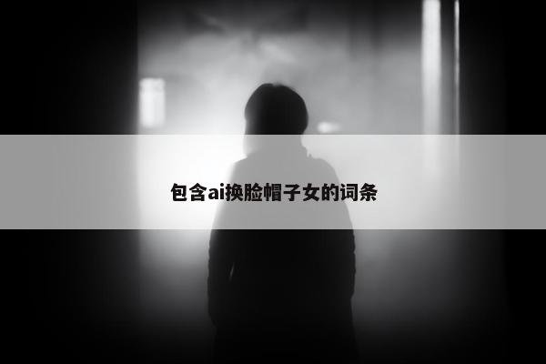 包含ai换脸帽子女的词条