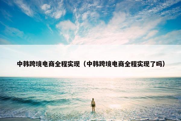 中韩跨境电商全程实现（中韩跨境电商全程实现了吗）