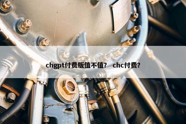 chgpt付费版值不值？ chc付费？