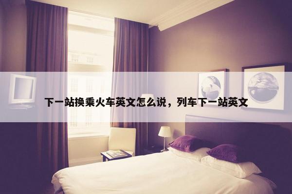 下一站换乘火车英文怎么说，列车下一站英文