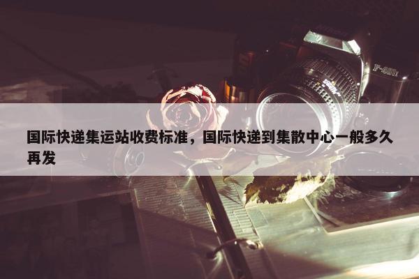 国际快递集运站收费标准，国际快递到集散中心一般多久再发