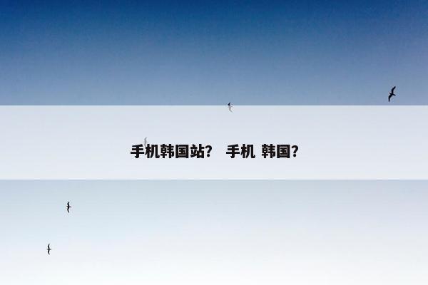 手机韩国站？ 手机 韩国？