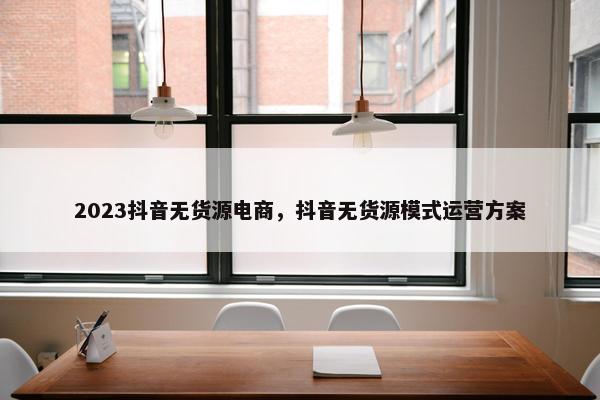 2023抖音无货源电商，抖音无货源模式运营方案