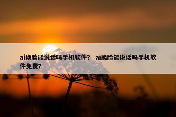 ai换脸能说话吗手机软件？ ai换脸能说话吗手机软件免费？