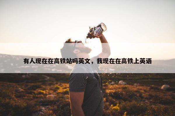 有人现在在高铁站吗英文，我现在在高铁上英语