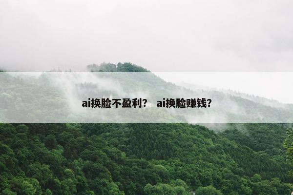 ai换脸不盈利？ ai换脸赚钱？