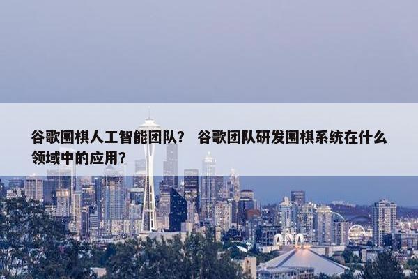 谷歌围棋人工智能团队？ 谷歌团队研发围棋系统在什么领域中的应用？