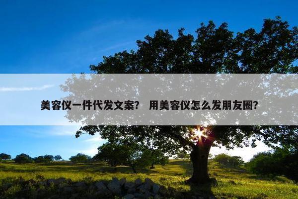 美容仪一件代发文案？ 用美容仪怎么发朋友圈？