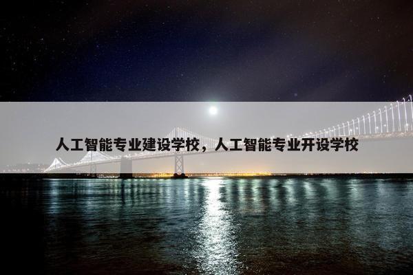 人工智能专业建设学校，人工智能专业开设学校