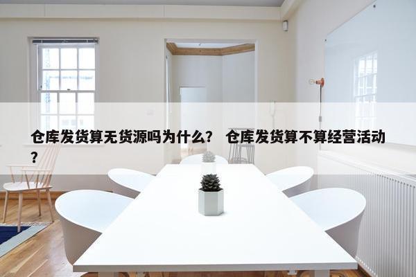 仓库发货算无货源吗为什么？ 仓库发货算不算经营活动？