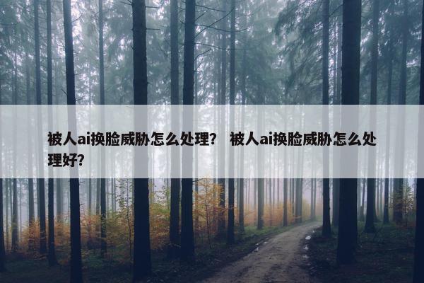 被人ai换脸威胁怎么处理？ 被人ai换脸威胁怎么处理好？