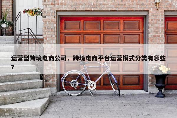 运营型跨境电商公司，跨境电商平台运营模式分类有哪些?