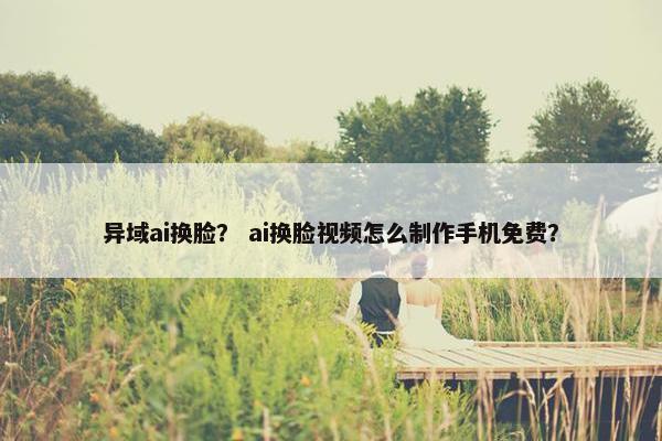 异域ai换脸？ ai换脸视频怎么制作手机免费？