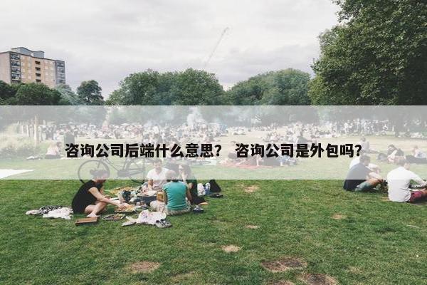 咨询公司后端什么意思？ 咨询公司是外包吗？