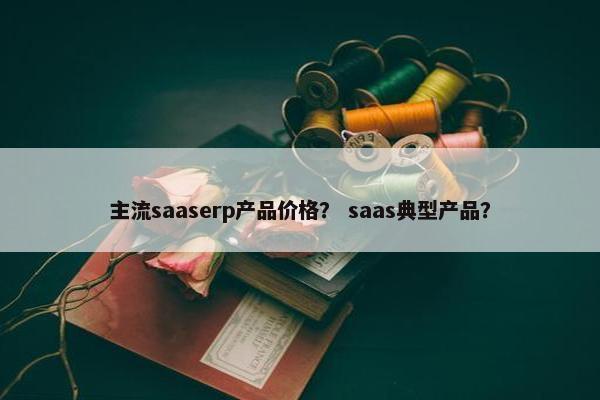 主流saaserp产品价格？ saas典型产品？