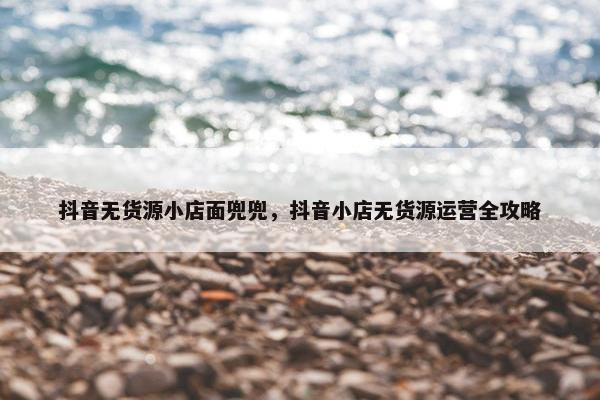 抖音无货源小店面兜兜，抖音小店无货源运营全攻略