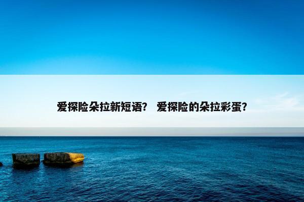 爱探险朵拉新短语？ 爱探险的朵拉彩蛋？