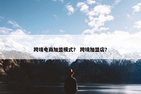 跨境电商加盟模式？ 跨境加盟店？