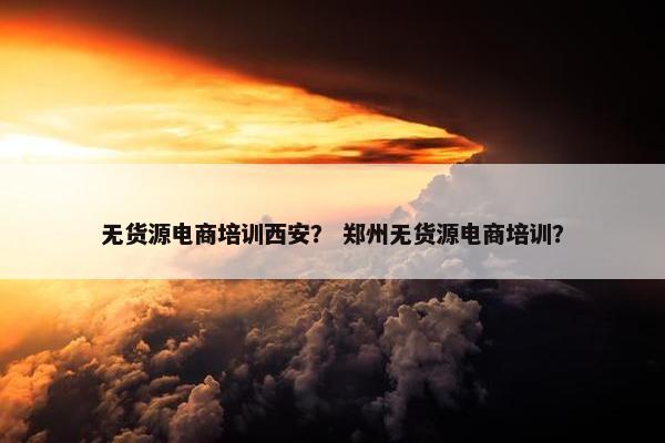 无货源电商培训西安？ 郑州无货源电商培训？