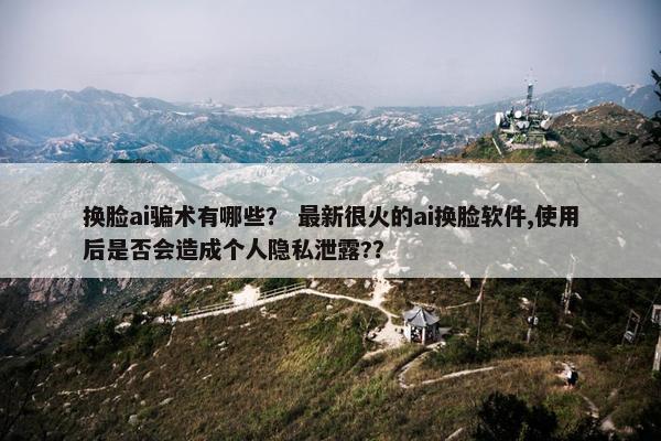 换脸ai骗术有哪些？ 最新很火的ai换脸软件,使用后是否会造成个人隐私泄露?？
