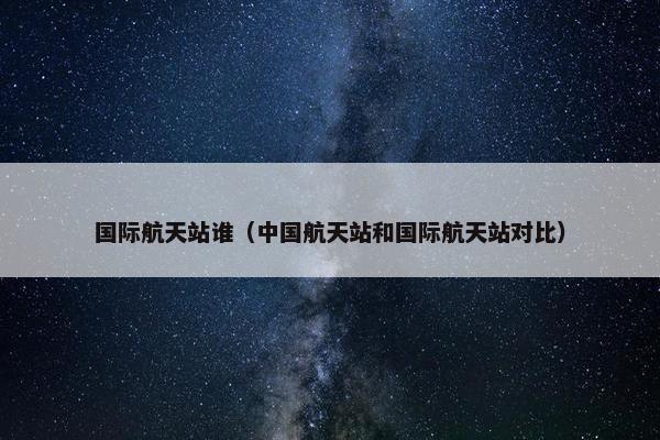 国际航天站谁（中国航天站和国际航天站对比）