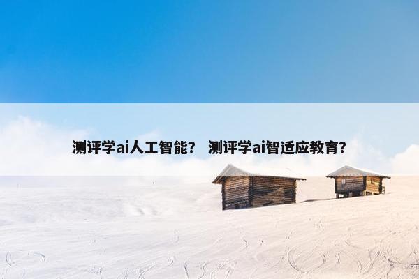 测评学ai人工智能？ 测评学ai智适应教育？