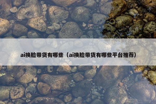 ai换脸带货有哪些（ai换脸带货有哪些平台推荐）