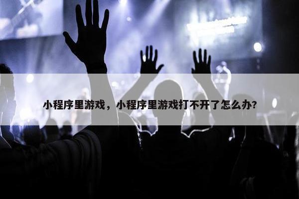 小程序里游戏，小程序里游戏打不开了怎么办?