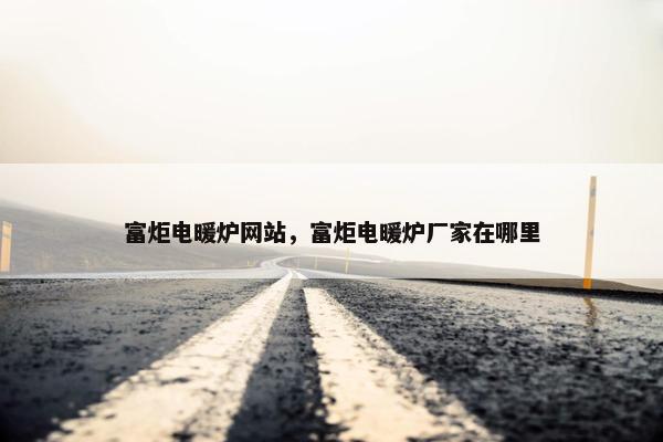 富炬电暖炉网站，富炬电暖炉厂家在哪里