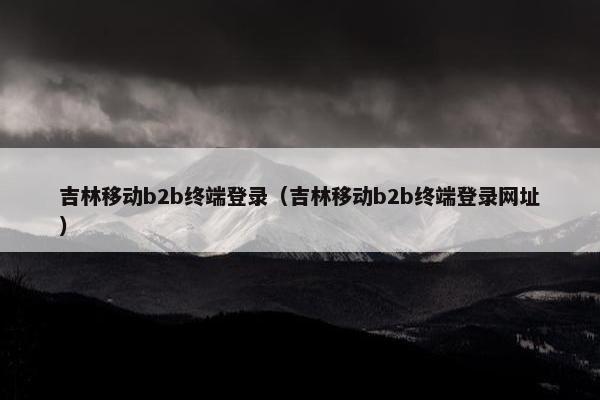 吉林移动b2b终端登录（吉林移动b2b终端登录网址）