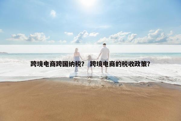 跨境电商跨国纳税？ 跨境电商的税收政策？