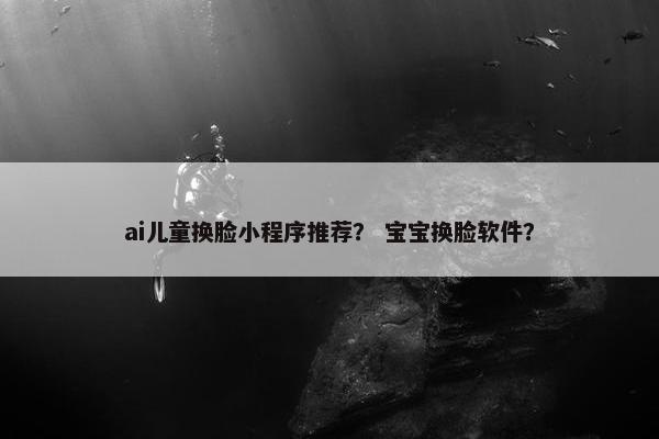 ai儿童换脸小程序推荐？ 宝宝换脸软件？