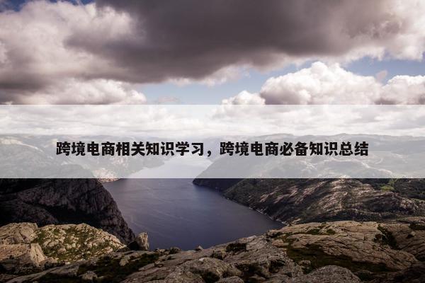 跨境电商相关知识学习，跨境电商必备知识总结