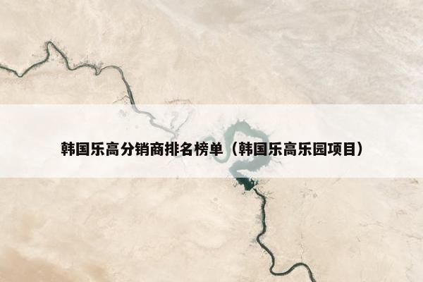 韩国乐高分销商排名榜单（韩国乐高乐园项目）