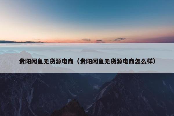 贵阳闲鱼无货源电商（贵阳闲鱼无货源电商怎么样）