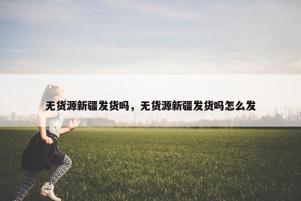 无货源新疆发货吗，无货源新疆发货吗怎么发