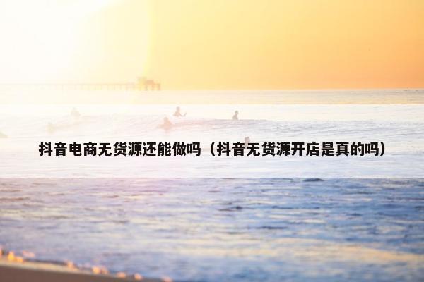 抖音电商无货源还能做吗（抖音无货源开店是真的吗）