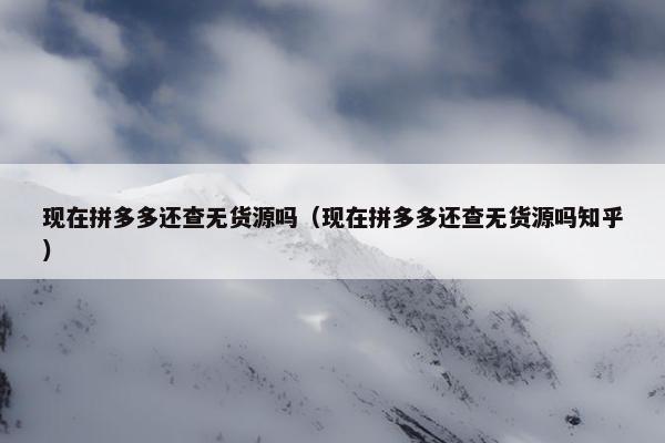 现在拼多多还查无货源吗（现在拼多多还查无货源吗知乎）