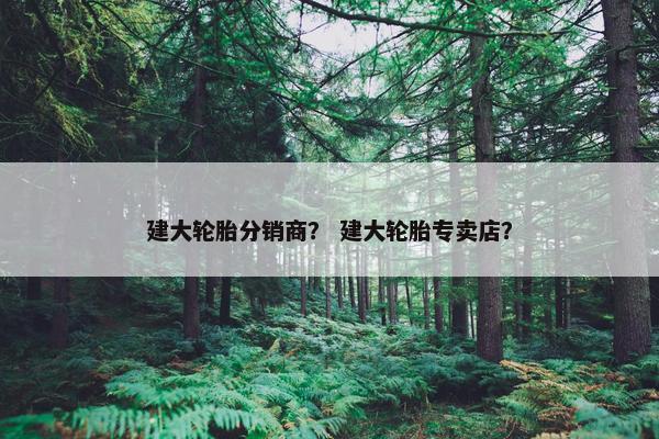 建大轮胎分销商？ 建大轮胎专卖店？