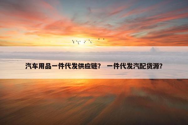 汽车用品一件代发供应链？ 一件代发汽配货源？