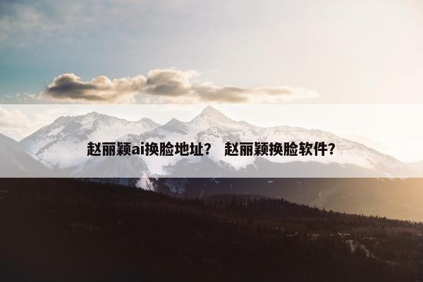 赵丽颖ai换脸地址？ 赵丽颖换脸软件？