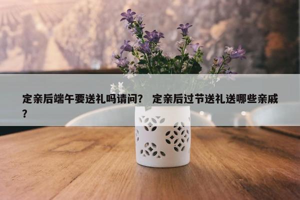 定亲后端午要送礼吗请问？ 定亲后过节送礼送哪些亲戚？