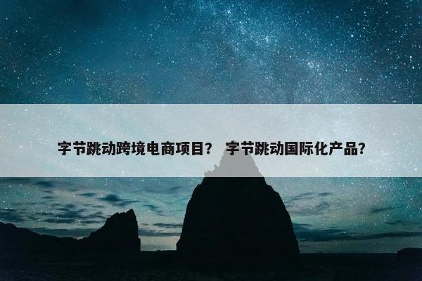 字节跳动跨境电商项目？ 字节跳动国际化产品？
