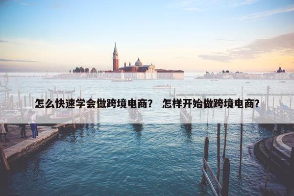 怎么快速学会做跨境电商？ 怎样开始做跨境电商？
