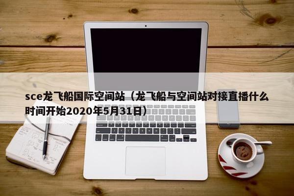sce龙飞船国际空间站（龙飞船与空间站对接直播什么时间开始2020年5月31日）