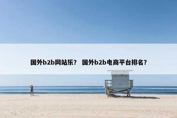国外b2b网站乐？ 国外b2b电商平台排名？