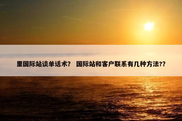 里国际站谈单话术？ 国际站和客户联系有几种方法?？