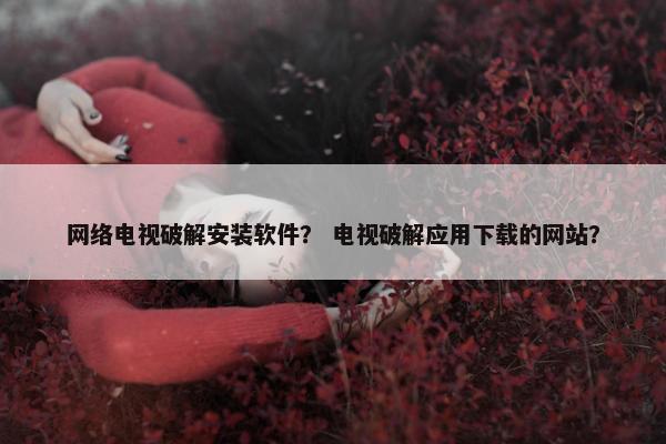 网络电视破解安装软件？ 电视破解应用下载的网站？