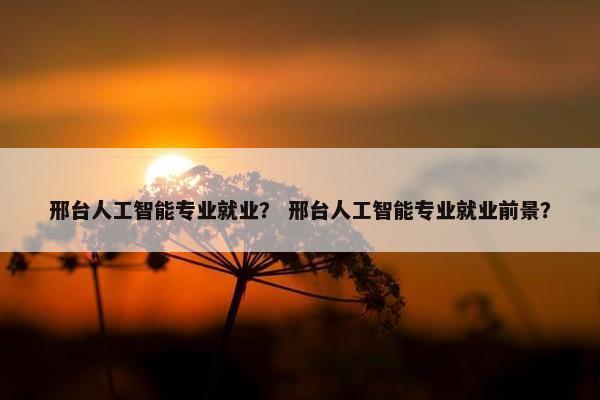 邢台人工智能专业就业？ 邢台人工智能专业就业前景？
